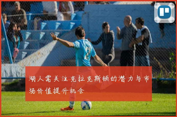 湖人需关注克拉克斯顿的潜力与市场价值提升机会