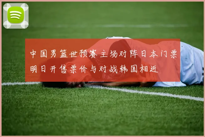 中国男篮世预赛主场对阵日本门票明日开售票价与对战韩国相近