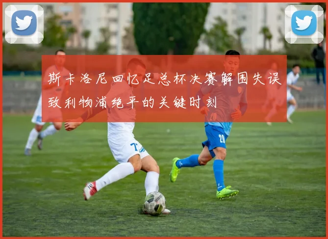 斯卡洛尼回忆足总杯决赛解围失误致利物浦绝平的关键时刻