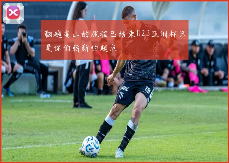 翻越高山的旅程已结束U23亚洲杯只是你们崭新的起点