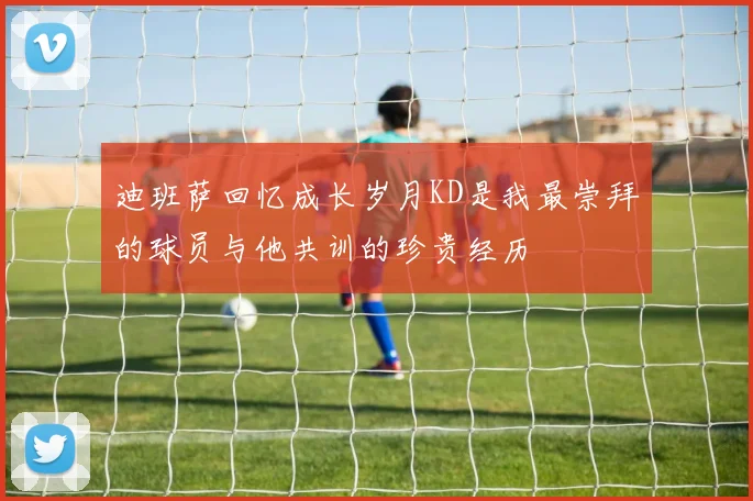 迪班萨回忆成长岁月KD是我最崇拜的球员与他共训的珍贵经历
