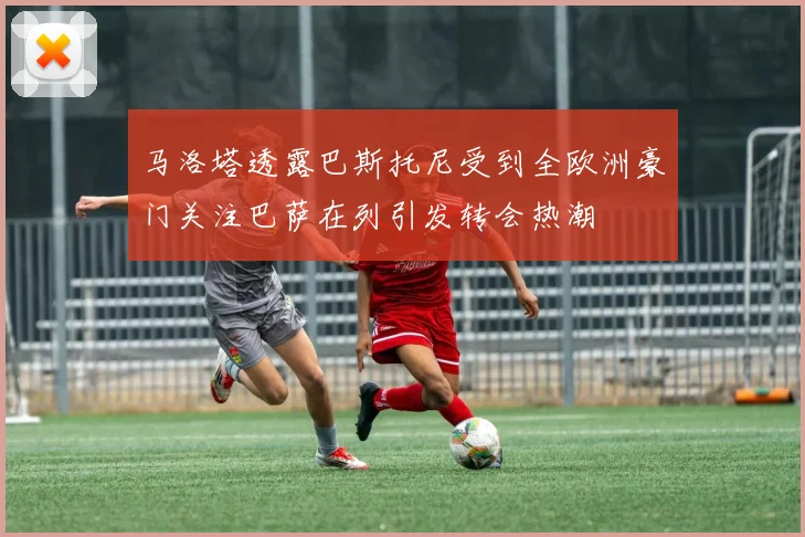 马洛塔透露巴斯托尼受到全欧洲豪门关注巴萨在列引发转会热潮