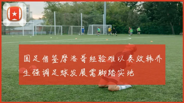 国足借鉴摩洛哥经验难以奏效韩乔生强调足球发展需脚踏实地