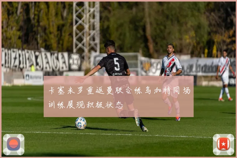 卡塞米罗重返曼联合练乌加特同场训练展现积极状态