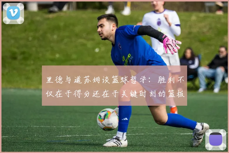 里德与道苏姆谈篮球哲学：胜利不仅在于得分还在于关键时刻的篮板球